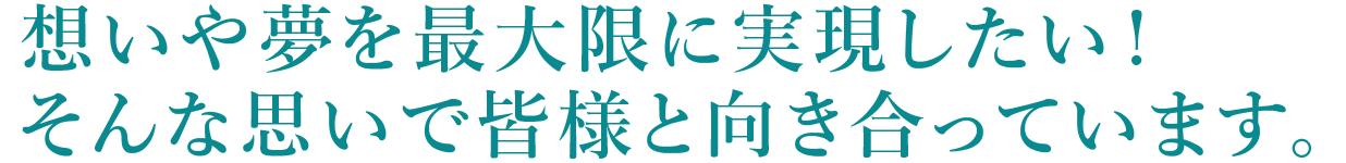 想いや夢を最大限に実現したい！そんな想いで皆様と向き合っています。